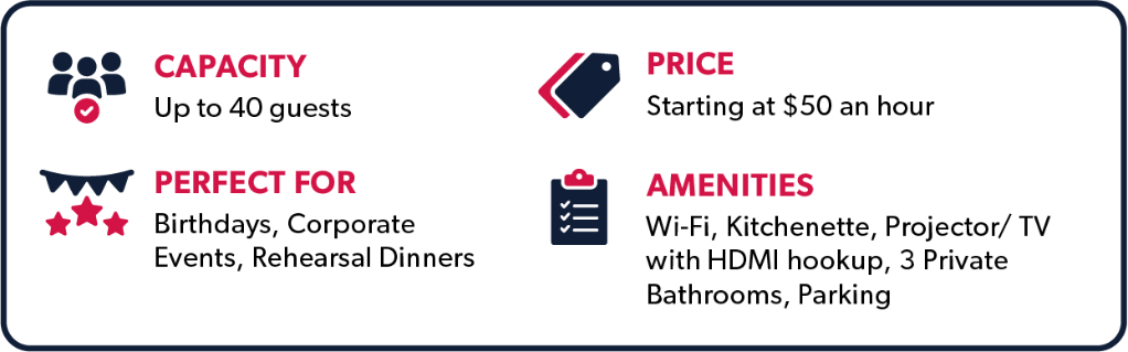 Capacity - Up to 40 guests, Perfect for Birthdays, Corporate Events, Rehearsal Dinners, Price starting at $50 an hour, Amenities: Wi-Fi, Kitchenette, Projector/ TV with HDMI hookup, Three Private Bathrooms, Parking